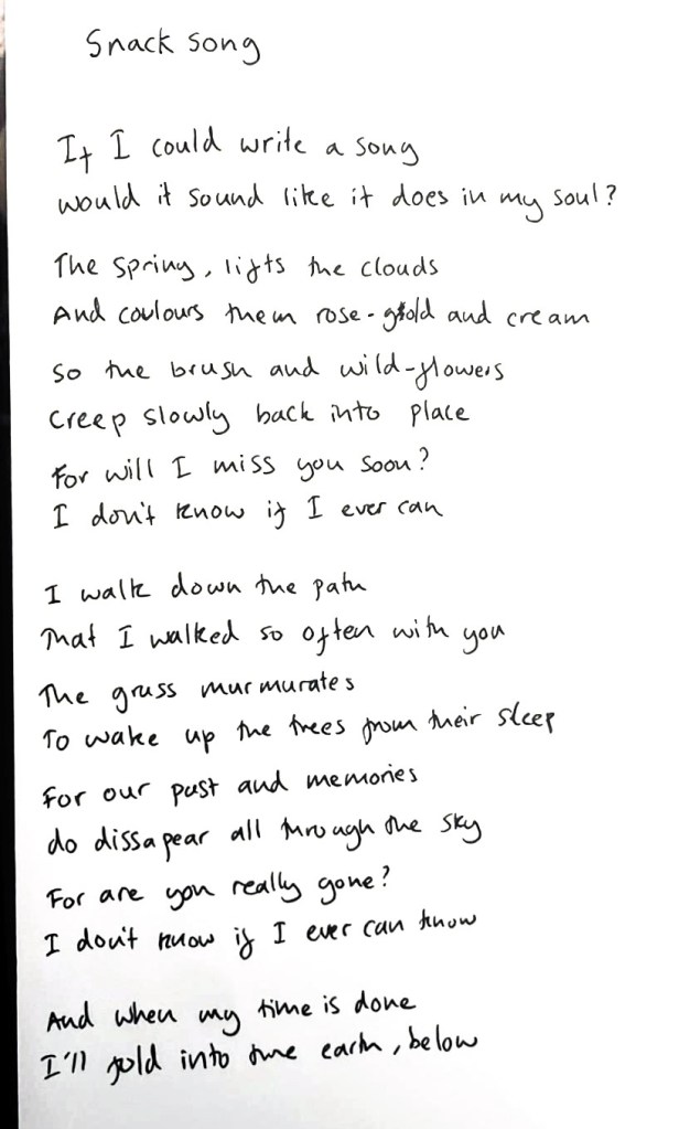 Snack song

If I could write a song
Would it sound like it does in my soul?

The Spring, lifts the clouds And 
colours them rose-gold and cream.

So the brush and wild-glowers
creep slowly back into place
For will I miss you soon?
I don't know if I ever can.

I walk down the path
That I walked so often with you
The grass mur murates 
To wake up the trees from their sleep

For our past and memories
do disappear all through the sky
For are you really gone?
I don't know if I ever can know

And when my time is done
I'll gold into the earth, below.
